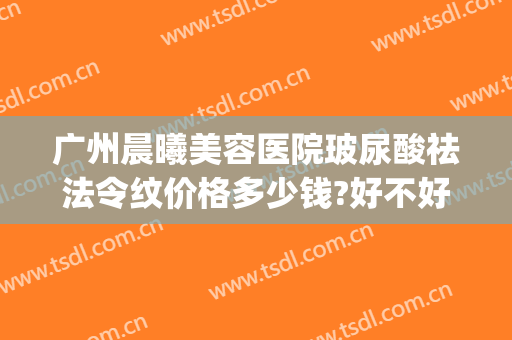 广州晨曦美容医院玻尿酸祛法令纹价格多少钱?好不好?(玻尿酸去法令纹的价钱大约多少)