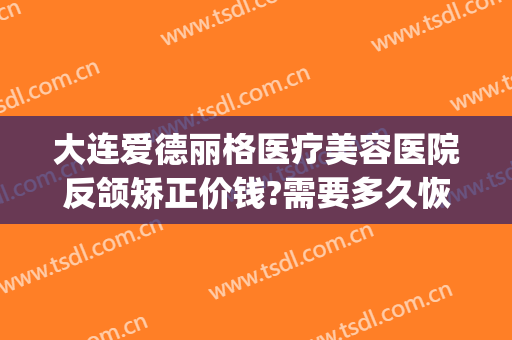 大连爱德丽格医疗美容医院反颌矫正价钱?需要多久恢复?(大连爱德丽格整形专家)