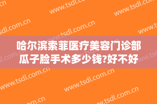 哈尔滨索菲医疗美容门诊部瓜子脸手术多少钱?好不好?(哈尔滨索菲医疗整形美容)