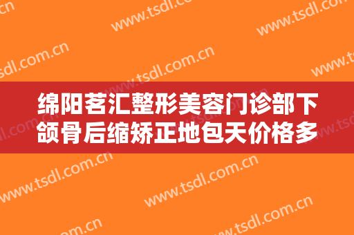 绵阳茗汇整形美容门诊部下颌骨后缩矫正地包天价格多少钱?需要多久恢复?