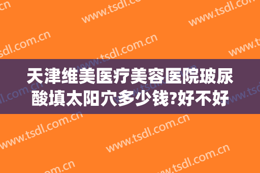 天津维美医疗美容医院玻尿酸填太阳穴多少钱?好不好?(太阳玻尿酸填充多少钱)