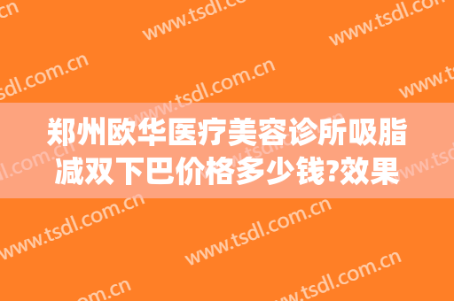 郑州欧华医疗美容诊所吸脂减双下巴价格多少钱?效果怎么样?(郑州面部吸脂哪个医院好)