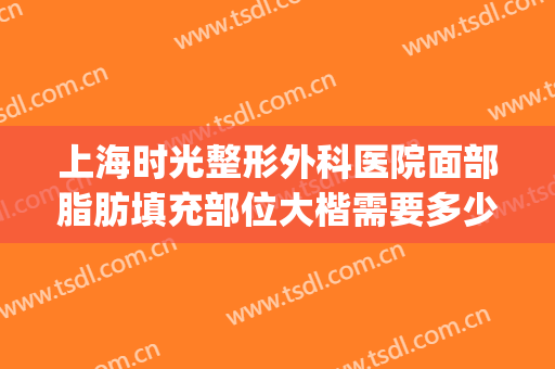 上海时光整形外科医院面部脂肪填充部位大楷需要多少钱?靠谱吗?(上海哪家整形医院脂肪填充好)