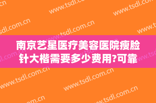 南京艺星医疗美容医院瘦脸针大楷需要多少费用?可靠吗?(南京艺星整形医院正规吗)