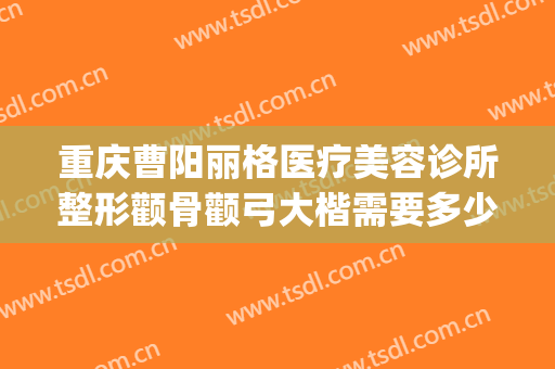 重庆曹阳丽格医疗美容诊所整形颧骨颧弓大楷需要多少钱?贵不贵?(重庆曹阳丽格医院电话)