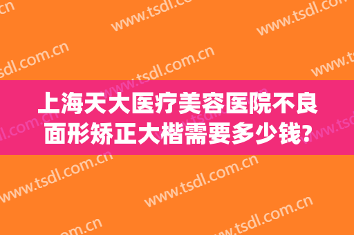 上海天大医疗美容医院不良面形矫正大楷需要多少钱?怎么样?(上海天大医疗整形美容医院地址)