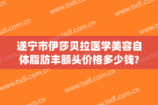 遂宁市伊莎贝拉医学美容自体脂肪丰额头价格多少钱?怎么样?(成都伊莎贝拉整形医院丰胸怎么样)