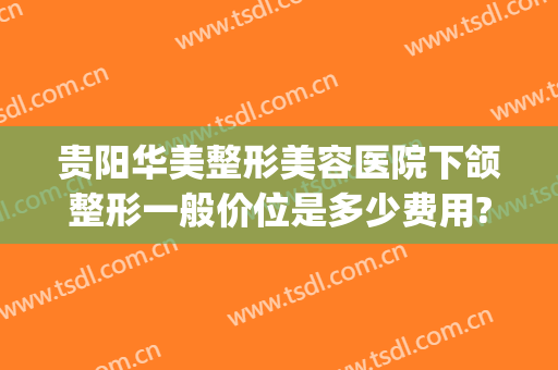 贵阳华美整形美容医院下颌整形一般价位是多少费用?有哪些优势?(贵阳华美整形医生简介)