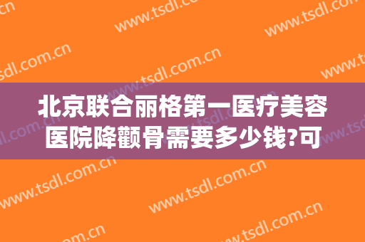 北京联合丽格第一医疗美容医院降颧骨需要多少钱?可靠吗?(北京联合丽格第一医疗美容医院怎么样?)