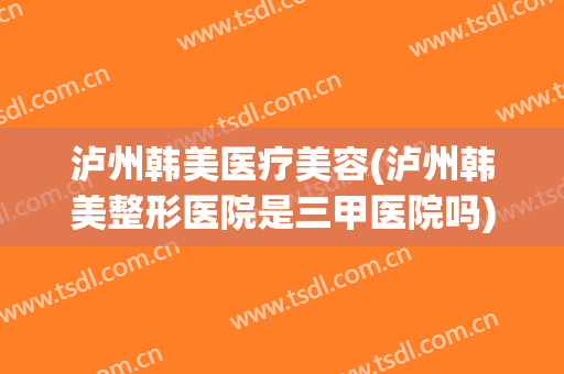 泸州韩美医疗美容(泸州韩美整形医院是三甲医院吗)