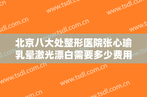 北京八大处整形医院张心瑜乳晕激光漂白需要多少费用?多长时间恢复?