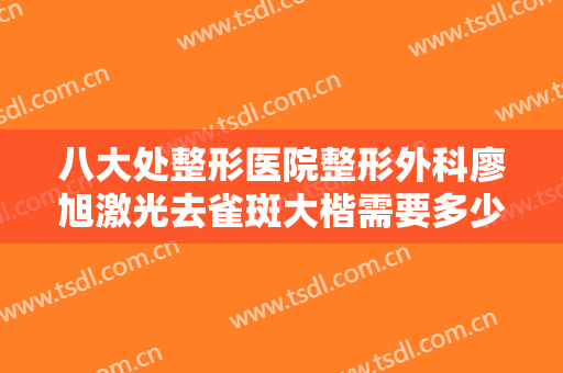 八大处整形医院整形外科廖旭激光去雀斑大楷需要多少钱?效果怎么样?