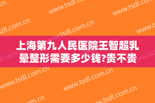 上海第九人民医院王智超乳晕整形需要多少钱?贵不贵?