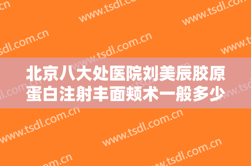 北京八大处医院刘美辰胶原蛋白注射丰面颊术一般多少钱?可靠吗?