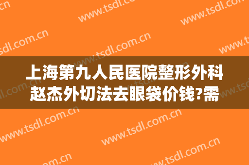 上海第九人民医院整形外科赵杰外切法去眼袋价钱?需要多久恢复?(上海第九整形美容医院割眼袋)