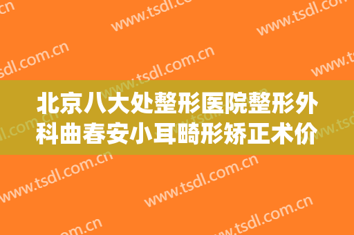 北京八大处整形医院整形外科曲春安小耳畸形矫正术价格表!靠谱吗?(西安小耳畸形整形医院)