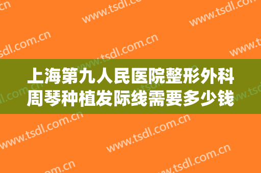 上海第九人民医院整形外科周琴种植发际线需要多少钱?可靠吗?(上海九院发际线价格表)
