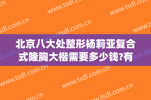 北京八大处整形杨莉亚复合式隆胸大楷需要多少钱?有哪些优势?(八大处整形假体隆胸价格多少)