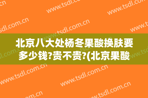 北京八大处杨冬果酸换肤要多少钱?贵不贵?(北京果酸换肤多少钱一次)