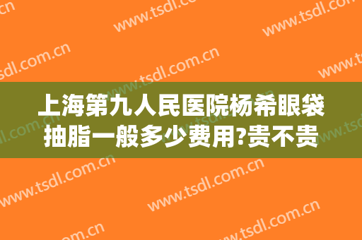 上海第九人民医院杨希眼袋抽脂一般多少费用?贵不贵?(上海九院眼皮抽脂)