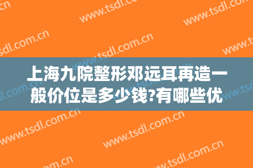上海九院整形邓远耳再造一般价位是多少钱?有哪些优势?(上海九院耳朵整形大概多少钱)
