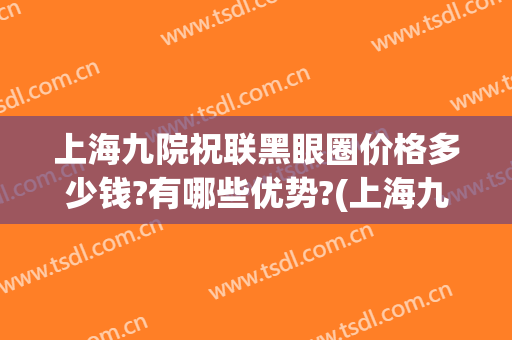 上海九院祝联黑眼圈价格多少钱?有哪些优势?(上海九院能去黑眼圈吗)
