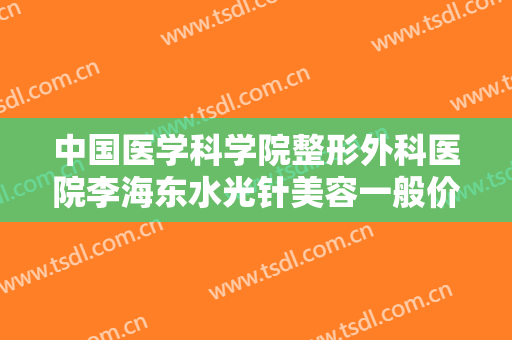 中国医学科学院整形外科医院李海东水光针美容一般价位是多少费用?效果怎么样?