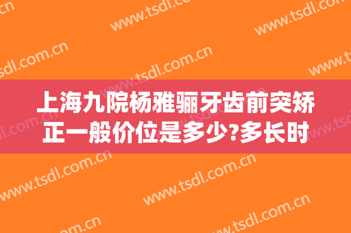 上海九院杨雅骊牙齿前突矫正一般价位是多少?多长时间恢复?(上海九院矫正牙齿专家)