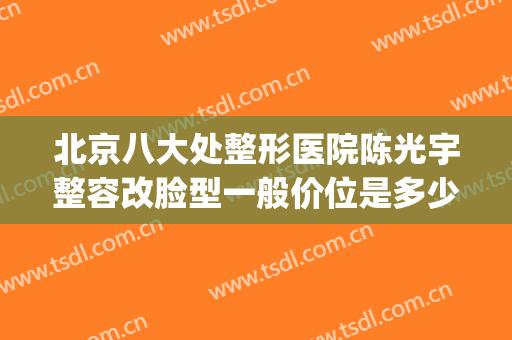 北京八大处整形医院陈光宇整容改脸型一般价位是多少费用?好不好?(北京最大整容医院)