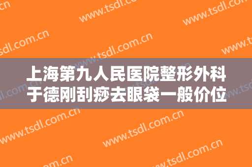 上海第九人民医院整形外科于德刚刮痧去眼袋一般价位是多少费用?贵不贵?