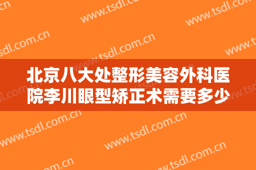 北京八大处整形美容外科医院李川眼型矫正术需要多少钱?有哪些优势?