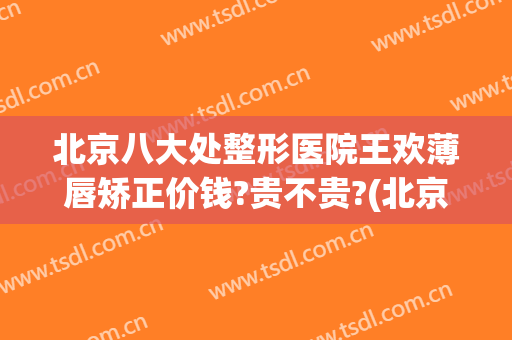 北京八大处整形医院王欢薄唇矫正价钱?贵不贵?(北京八大处整形吸脂多少钱)