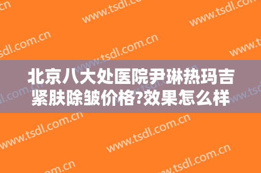 北京八大处医院尹琳热玛吉紧肤除皱价格?效果怎么样?