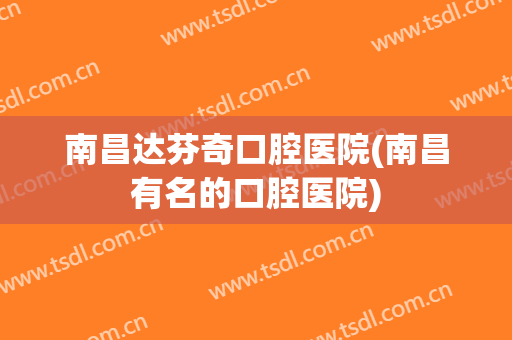 南昌达芬奇口腔医院(南昌有名的口腔医院)