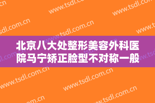 北京八大处整形美容外科医院马宁矫正脸型不对称一般价位是多少费用?可靠吗?