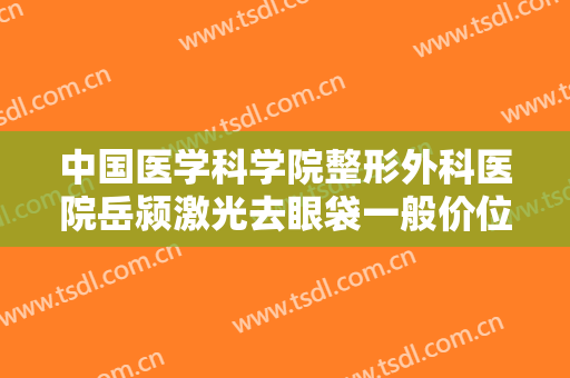 中国医学科学院整形外科医院岳颍激光去眼袋一般价位是多少钱?有哪些优势?