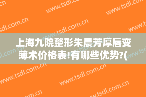 上海九院整形朱晨芳厚唇变薄术价格表!有哪些优势?(上海厚唇改薄整形手术价格)