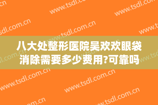 八大处整形医院吴欢欢眼袋消除需要多少费用?可靠吗?(八大处整形眼袋医生)