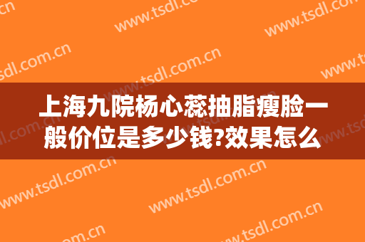 上海九院杨心蕊抽脂瘦脸一般价位是多少钱?效果怎么样?(上海第九人民医院面部吸脂价格)