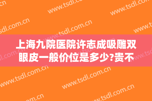 上海九院医院许志成吸雕双眼皮一般价位是多少?贵不贵?(上海九院许志成去眼袋怎么样)