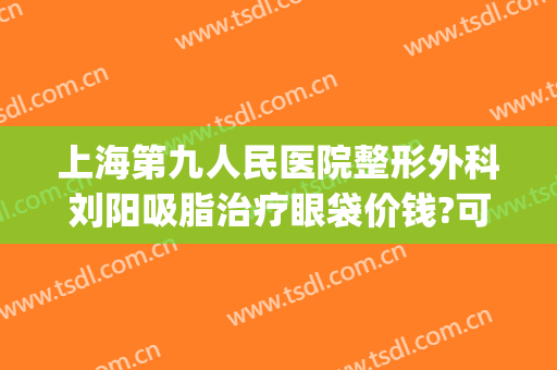 上海第九人民医院整形外科刘阳吸脂治疗眼袋价钱?可靠吗?(北京整形医院面部吸脂)