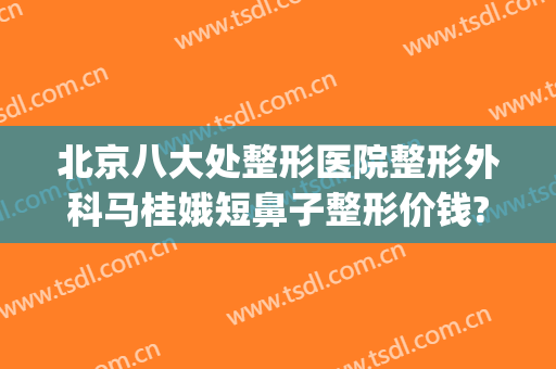 北京八大处整形医院整形外科马桂娥短鼻子整形价钱?可靠吗?(北京第八处整形医院)