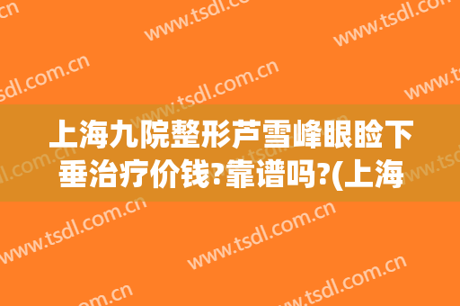 上海九院整形芦雪峰眼睑下垂治疗价钱?靠谱吗?(上海九院上睑下垂手术多少钱)