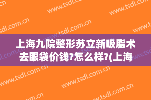 上海九院整形苏立新吸脂术去眼袋价钱?怎么样?(上海九院整形科双眼皮价格)