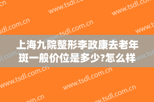 上海九院整形李政康去老年斑一般价位是多少?怎么样?(上海九院整形价目表2024祛斑)