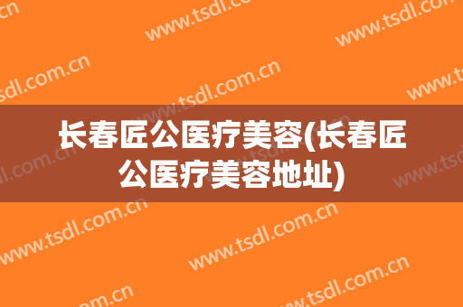 长春匠公医疗美容(长春匠公医疗美容地址)
