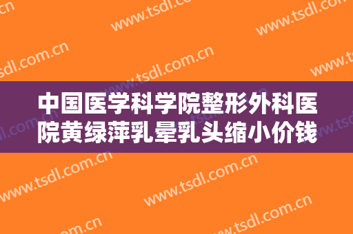 中国医学科学院整形外科医院黄绿萍乳晕乳头缩小价钱?好不好?