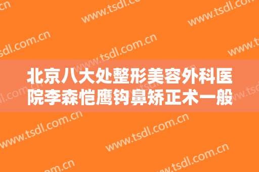 北京八大处整形美容外科医院李森恺鹰钩鼻矫正术一般价位是多少费用?有哪些优势?