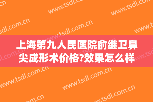 上海第九人民医院俞继卫鼻尖成形术价格?效果怎么样?(上海第九人民医院整形鼻子专家)