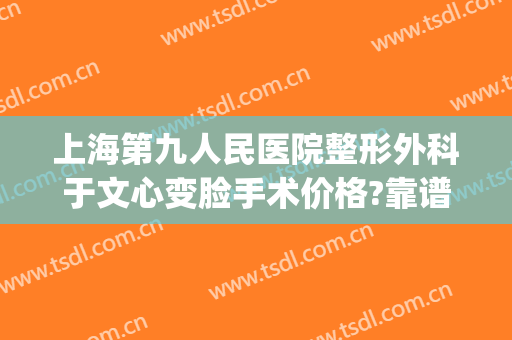 上海第九人民医院整形外科于文心变脸手术价格?靠谱吗?(上海第九人民医院脸部整形)